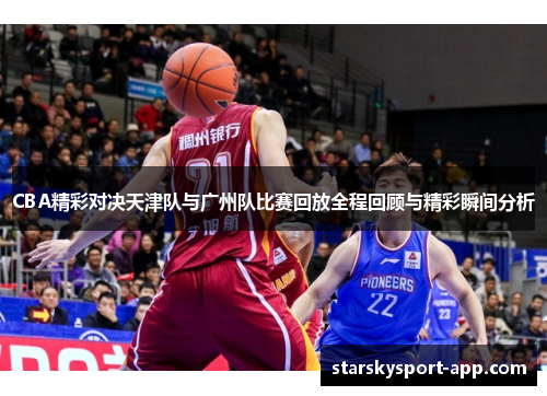 CBA精彩对决天津队与广州队比赛回放全程回顾与精彩瞬间分析