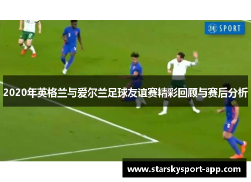 2020年英格兰与爱尔兰足球友谊赛精彩回顾与赛后分析