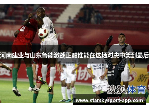 河南建业与山东鲁能激战正酣谁能在这场对决中笑到最后
